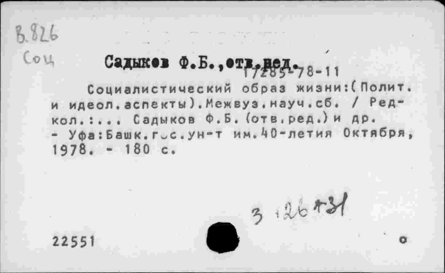 ﻿-	7	:
Садшс.»
Социалистический образ жизни:(Полит. и идеол.аслекты).Межвуз.науч.сб, / Ред-кол.:... Садыков Ф.Б. (отв,ред.)и др.
- Уфа:Башк.г~с.ун-т им.40-летия Октября, 1978. - 180 с.
< Д/t
22551
о